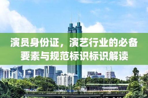 演员身份证，演艺行业的必备要素与规范标识标识解读