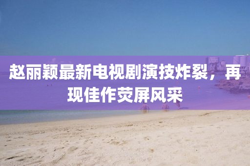赵丽颖最新电视剧演技炸裂，再现佳作荧屏风采