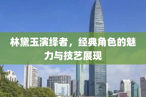 林黛玉演绎者，经典角色的魅力与技艺展现