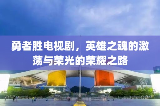 勇者胜电视剧，英雄之魂的激荡与荣光的荣耀之路