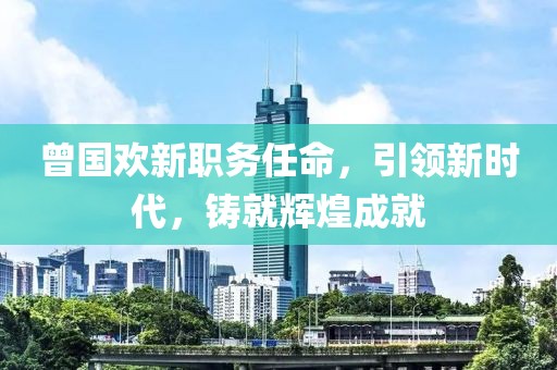 曾国欢新职务任命，引领新时代，铸就辉煌成就