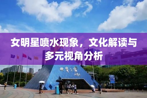 女明星喷水现象，文化解读与多元视角分析