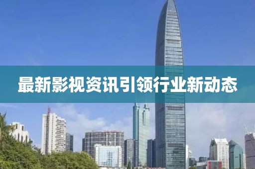 最新影视资讯引领行业新动态