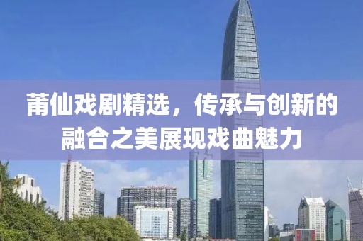 莆仙戏剧精选，传承与创新的融合之美展现戏曲魅力