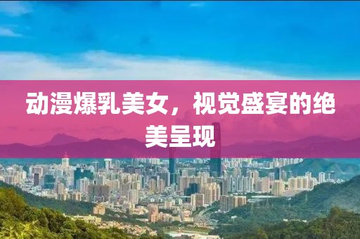 动漫爆乳美女，视觉盛宴的绝美呈现