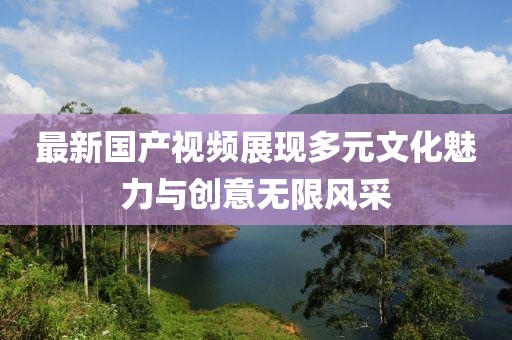 最新国产视频展现多元文化魅力与创意无限风采