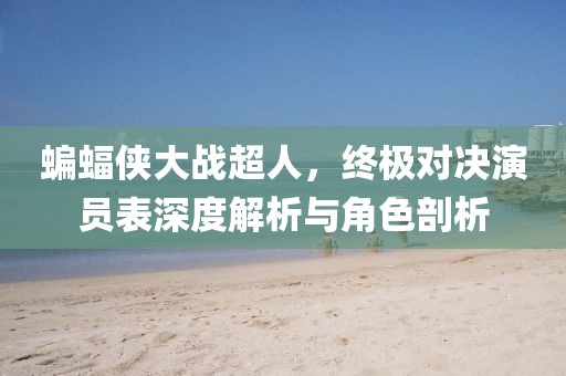 蝙蝠侠大战超人，终极对决演员表深度解析与角色剖析