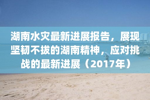 湖南水灾最新进展报告，展现坚韧不拔的湖南精神，应对挑战的最新进展（2017年）