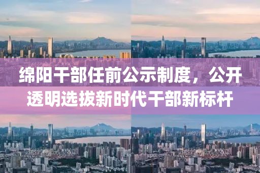 绵阳干部任前公示制度，公开透明选拔新时代干部新标杆