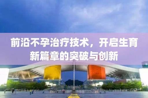前沿不孕治疗技术，开启生育新篇章的突破与创新