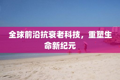 全球前沿抗衰老科技，重塑生命新纪元