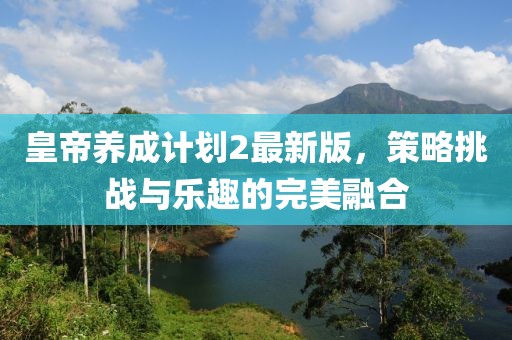 皇帝养成计划2最新版，策略挑战与乐趣的完美融合