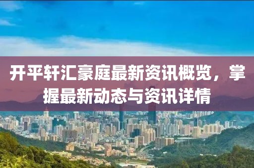 开平轩汇豪庭最新资讯概览，掌握最新动态与资讯详情