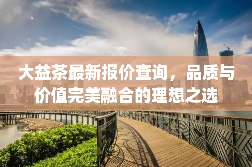 大益茶最新报价查询，品质与价值完美融合的理想之选