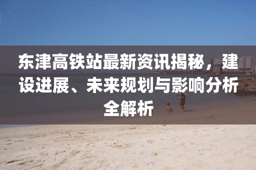 东津高铁站最新资讯揭秘，建设进展、未来规划与影响分析全解析