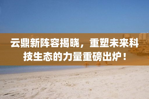 云鼎新阵容揭晓，重塑未来科技生态的力量重磅出炉！