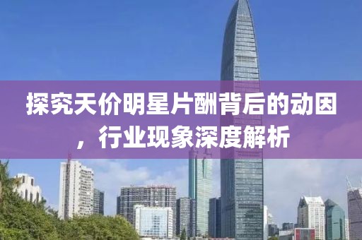 探究天价明星片酬背后的动因，行业现象深度解析