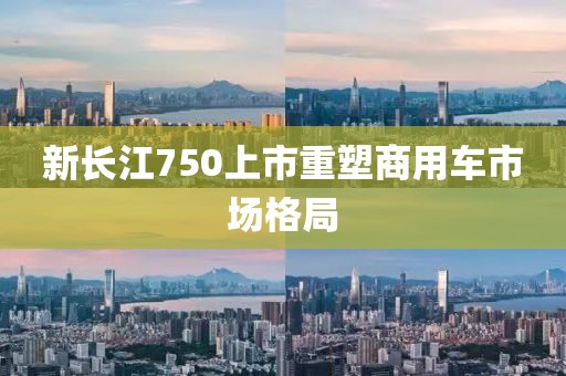 新长江750上市重塑商用车市场格局