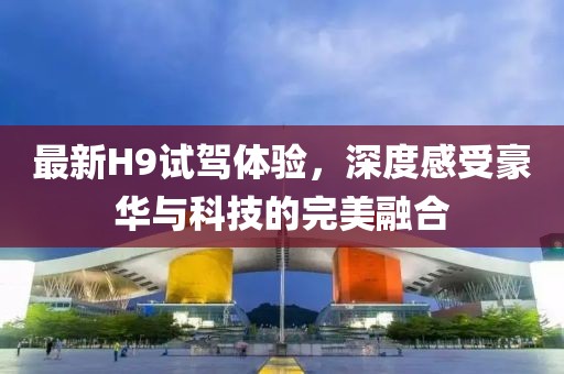 最新H9试驾体验，深度感受豪华与科技的完美融合