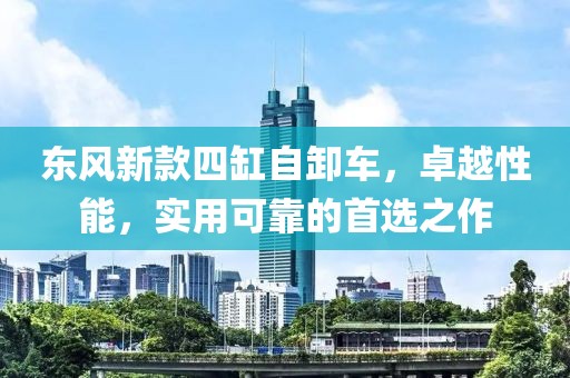 东风新款四缸自卸车，卓越性能，实用可靠的首选之作