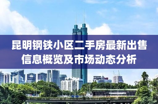 昆明钢铁小区二手房最新出售信息概览及市场动态分析