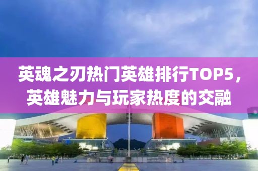 英魂之刃热门英雄排行TOP5，英雄魅力与玩家热度的交融