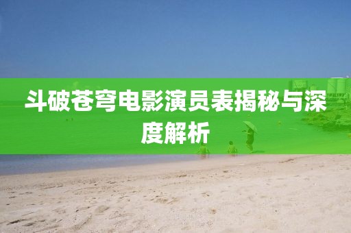 斗破苍穹电影演员表揭秘与深度解析
