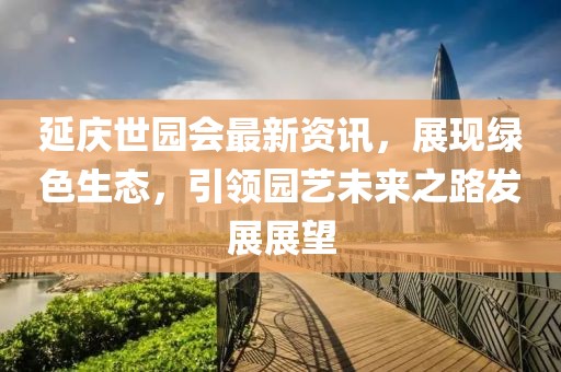 延庆世园会最新资讯，展现绿色生态，引领园艺未来之路发展展望