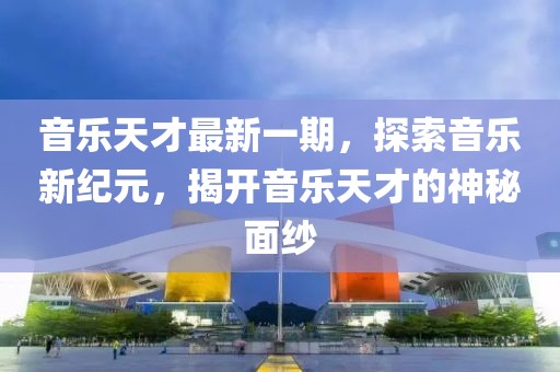 音乐天才最新一期，探索音乐新纪元，揭开音乐天才的神秘面纱