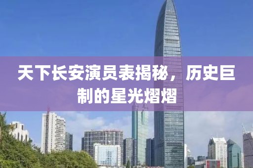 天下长安演员表揭秘，历史巨制的星光熠熠