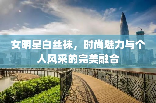女明星白丝袜，时尚魅力与个人风采的完美融合