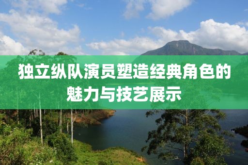 独立纵队演员塑造经典角色的魅力与技艺展示