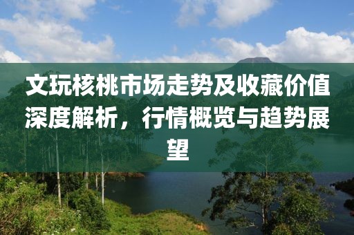 文玩核桃市场走势及收藏价值深度解析，行情概览与趋势展望