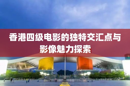 香港四级电影的独特交汇点与影像魅力探索