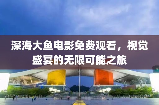 深海大鱼电影免费观看，视觉盛宴的无限可能之旅