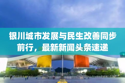 银川城市发展与民生改善同步前行，最新新闻头条速递
