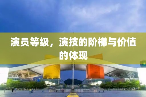演员等级，演技的阶梯与价值的体现