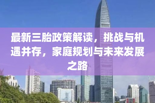 最新三胎政策解读，挑战与机遇并存，家庭规划与未来发展之路