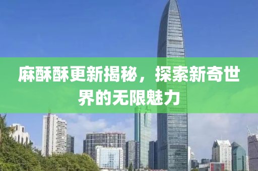 麻酥酥更新揭秘，探索新奇世界的无限魅力