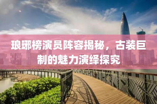 琅琊榜演员阵容揭秘，古装巨制的魅力演绎探究
