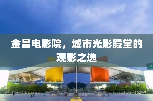 金昌电影院，城市光影殿堂的观影之选