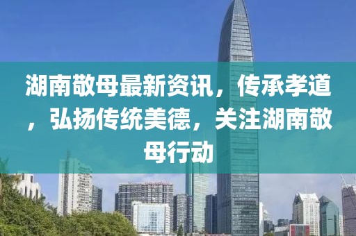 湖南敬母最新资讯，传承孝道，弘扬传统美德，关注湖南敬母行动