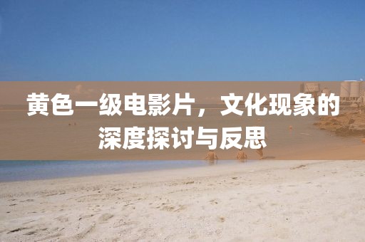 黄色一级电影片，文化现象的深度探讨与反思