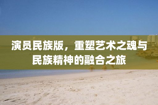 演员民族版，重塑艺术之魂与民族精神的融合之旅