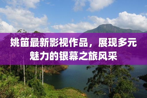 姚笛最新影视作品，展现多元魅力的银幕之旅风采
