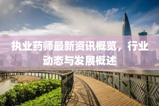 执业药师最新资讯概览，行业动态与发展概述