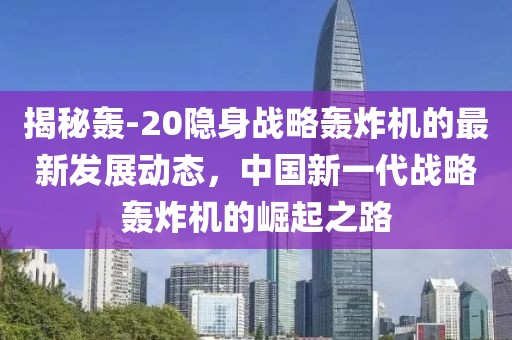揭秘轰-20隐身战略轰炸机的最新发展动态，中国新一代战略轰炸机的崛起之路