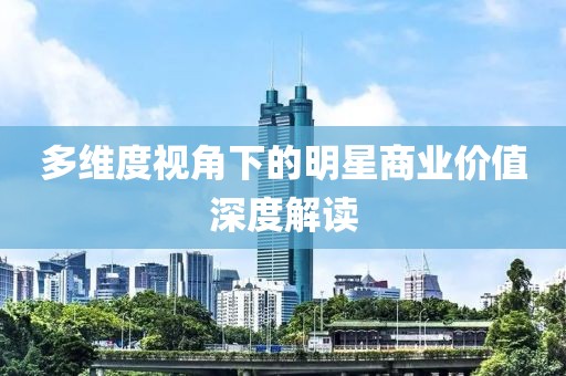 多维度视角下的明星商业价值深度解读