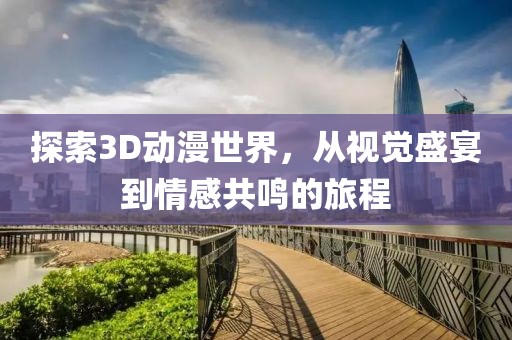 探索3D动漫世界，从视觉盛宴到情感共鸣的旅程