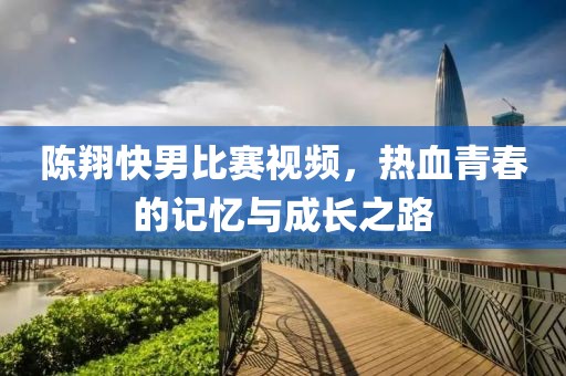陈翔快男比赛视频，热血青春的记忆与成长之路